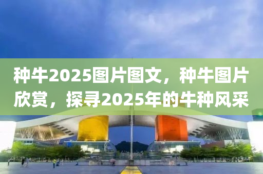 種牛2025圖片圖文，種牛圖片欣賞，探尋2025年的牛種風(fēng)采