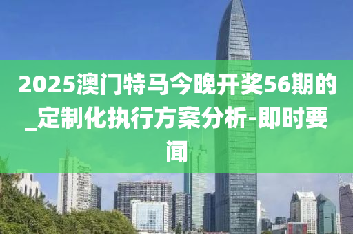 2025澳門(mén)特馬今晚開(kāi)獎(jiǎng)56期的_定制化執(zhí)行方案分析-即時(shí)要聞