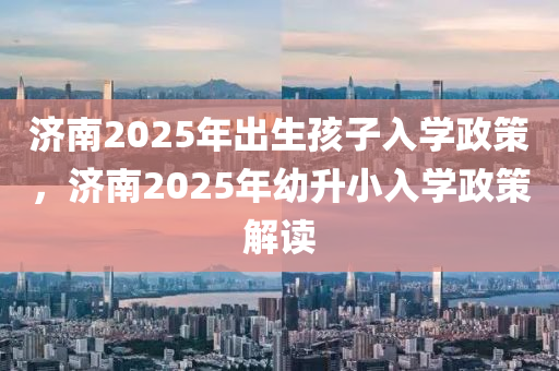 濟南2025年出生孩子入學政策，濟南2025年幼升小入學政策解讀