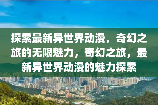 探索最新異世界動漫，奇幻之旅的無限魅力，奇幻之旅，最新異世界動漫的魅力探索