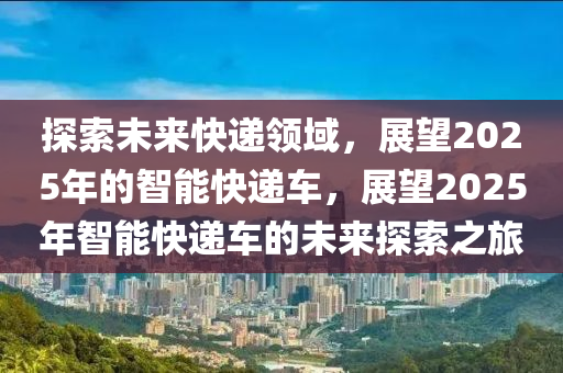 探索未來快遞領域，展望2025年的智能快遞車，展望2025年智能快遞車的未來探索之旅