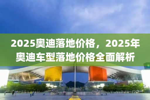 2025奧迪落地價格，2025年奧迪車型落地價格全面解析