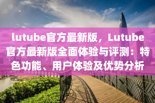 lutube官方最新版，Lutube官方最新版全面體驗(yàn)與評(píng)測(cè)：特色功能、用戶體驗(yàn)及優(yōu)勢(shì)分析