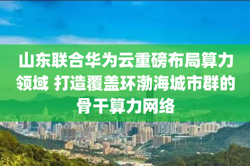 山東聯(lián)合華為云重磅布局算力領(lǐng)域 打造覆蓋環(huán)渤海城市群的骨干算力網(wǎng)絡(luò)