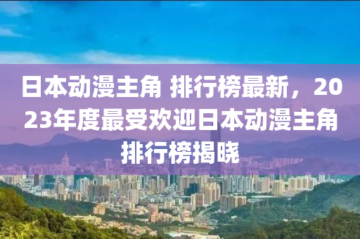 日本動(dòng)漫主角 排行榜最新，2023年度最受歡迎日本動(dòng)漫主角排行榜揭曉