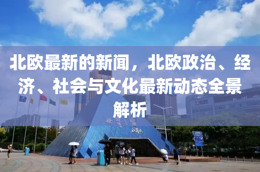 北歐最新的新聞，北歐政治、經(jīng)濟、社會與文化最新動態(tài)全景解析