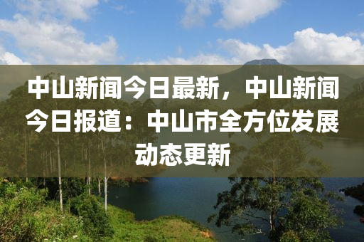 中山新聞今日最新，中山新聞今日報道：中山市全方位發(fā)展動態(tài)更新