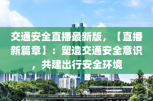 交通安全直播最新版，【直播新篇章】：塑造交通安全意識，共建出行安全環(huán)境