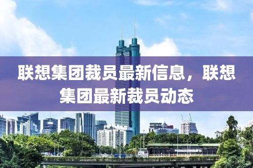 聯(lián)想集團裁員最新信息，聯(lián)想集團最新裁員動態(tài)