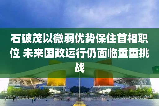 石破茂以微弱優(yōu)勢保住首相職位 未來國政運(yùn)行仍面臨重重挑戰(zhàn)