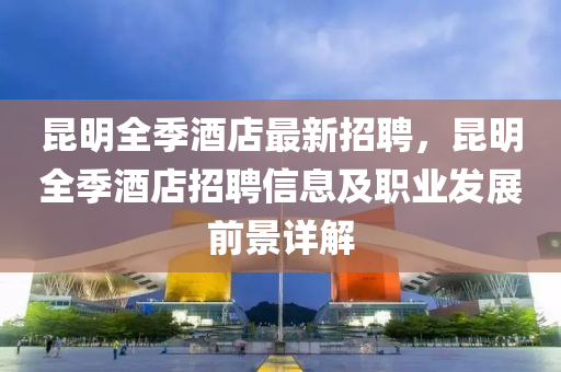 昆明全季酒店最新招聘，昆明全季酒店招聘信息及職業(yè)發(fā)展前景詳解