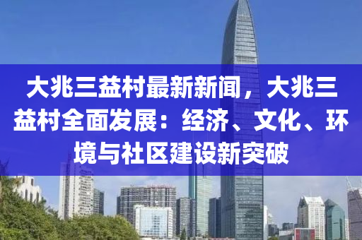 大兆三益村最新新聞，大兆三益村全面發(fā)展：經(jīng)濟、文化、環(huán)境與社區(qū)建設(shè)新突破