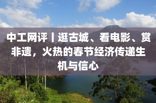 中工網(wǎng)評(píng)丨逛古城、看電影、賞非遺，火熱的春節(jié)經(jīng)濟(jì)傳遞生機(jī)與信心