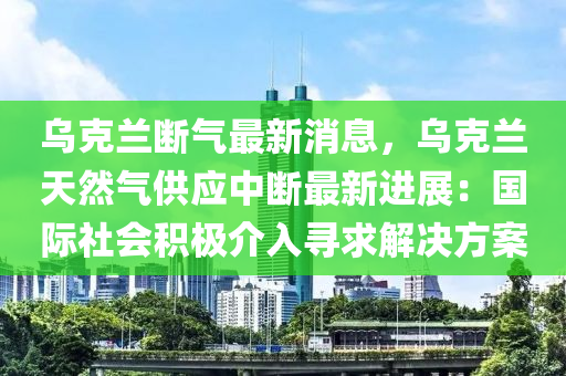 烏克蘭斷氣最新消息，烏克蘭天然氣供應(yīng)中斷最新進(jìn)展：國(guó)際社會(huì)積極介入尋求解決方案