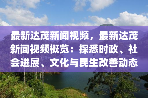 最新達茂新聞視頻，最新達茂新聞視頻概覽：探悉時政、社會進展、文化與民生改善動態(tài)