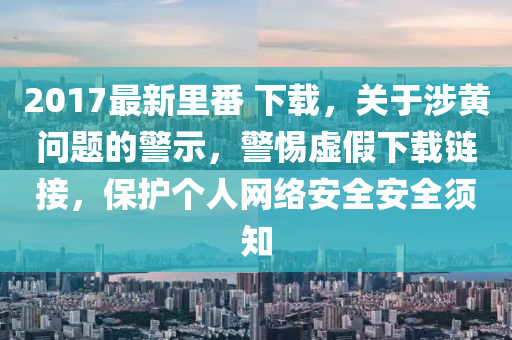 2017最新里番 下載，關(guān)于涉黃問題的警示，警惕虛假下載鏈接，保護(hù)個人網(wǎng)絡(luò)安全安全須知