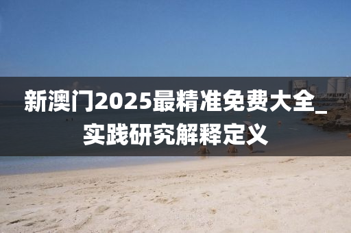 新澳門2025最精準(zhǔn)免費(fèi)大全_實(shí)踐研究解釋定義