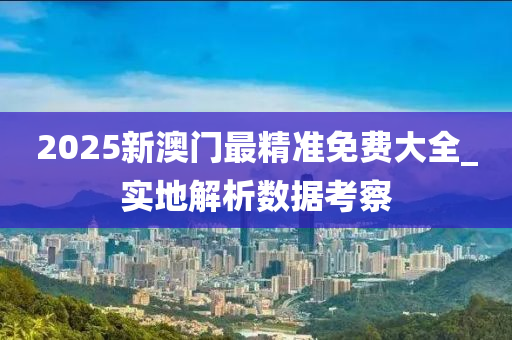 2025新澳門最精準(zhǔn)免費(fèi)大全_實(shí)地解析數(shù)據(jù)考察