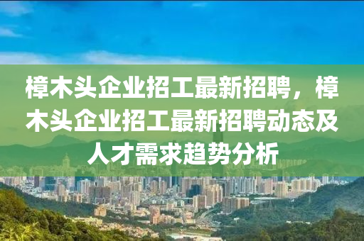 樟木頭企業(yè)招工最新招聘，樟木頭企業(yè)招工最新招聘動態(tài)及人才需求趨勢分析