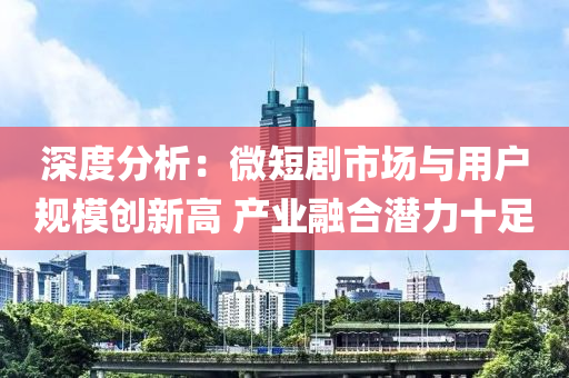 深度分析：微短劇市場與用戶規(guī)模創(chuàng)新高 產(chǎn)業(yè)融合潛力十足