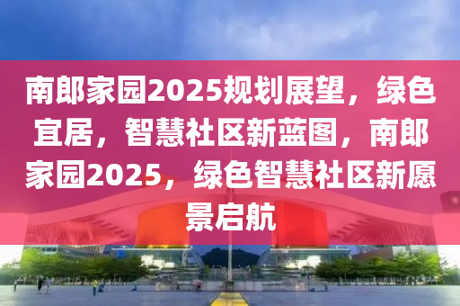 南郎家園2025規(guī)劃展望，綠色宜居，智慧社區(qū)新藍(lán)圖，南郎家園2025，綠色智慧社區(qū)新愿景啟航