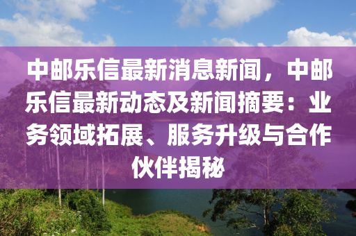 中郵樂信最新消息新聞，中郵樂信最新動態(tài)及新聞?wù)簶I(yè)務(wù)領(lǐng)域拓展、服務(wù)升級與合作伙伴揭秘