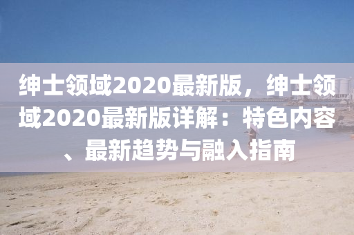 紳士領(lǐng)域2020最新版，紳士領(lǐng)域2020最新版詳解：特色內(nèi)容、最新趨勢(shì)與融入指南