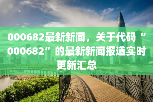 000682最新新聞，關(guān)于代碼“000682”的最新新聞報(bào)道實(shí)時(shí)更新匯總