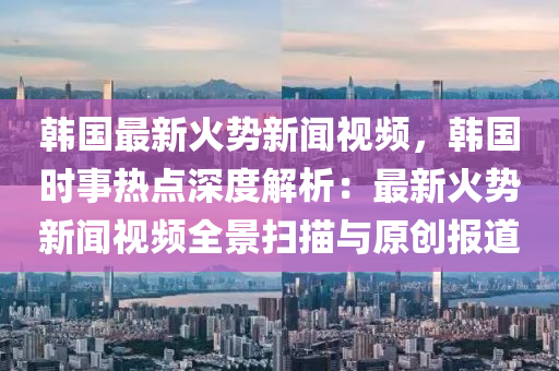 韓國最新火勢新聞視頻，韓國時(shí)事熱點(diǎn)深度解析：最新火勢新聞視頻全景掃描與原創(chuàng)報(bào)道