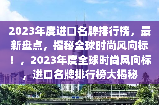 2023年度進(jìn)口名牌排行榜，最新盤點(diǎn)，揭秘全球時(shí)尚風(fēng)向標(biāo)！，2023年度全球時(shí)尚風(fēng)向標(biāo)，進(jìn)口名牌排行榜大揭秘