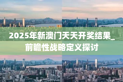 2025年新澳門天天開獎(jiǎng)結(jié)果_前瞻性戰(zhàn)略定義探討