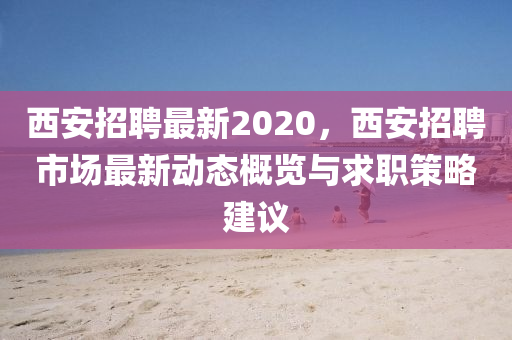 西安招聘最新2020，西安招聘市場最新動態(tài)概覽與求職策略建議