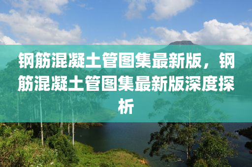 鋼筋混凝土管圖集最新版，鋼筋混凝土管圖集最新版深度探析