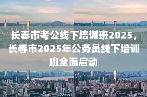 長春市考公線下培訓班2025，長春市2025年公務員線下培訓班全面啟動