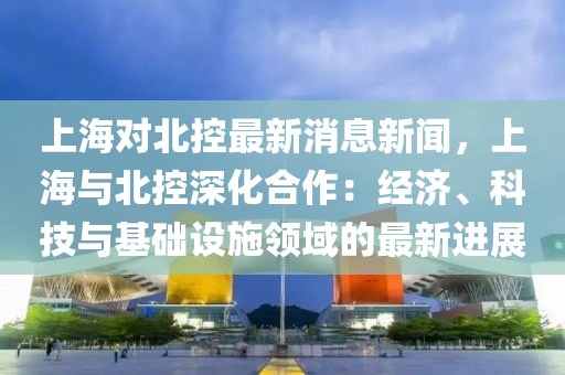 上海對北控最新消息新聞，上海與北控深化合作：經(jīng)濟(jì)、科技與基礎(chǔ)設(shè)施領(lǐng)域的最新進(jìn)展