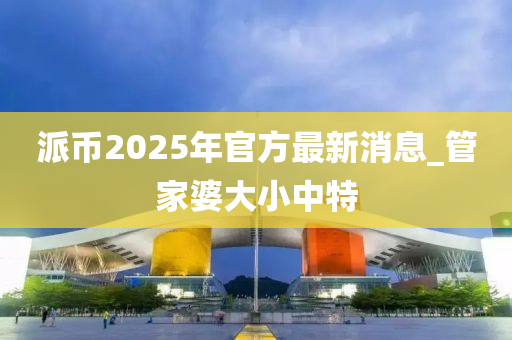 派幣2025年官方最新消息_管家婆大小中特