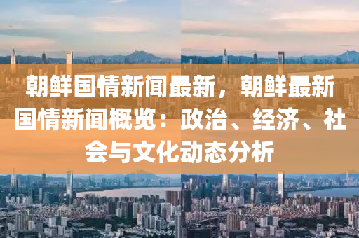 朝鮮國情新聞最新，朝鮮最新國情新聞概覽：政治、經濟、社會與文化動態(tài)分析