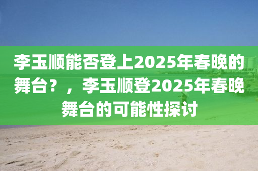 李玉順能否登上2025年春晚的舞臺？，李玉順登2025年春晚舞臺的可能性探討