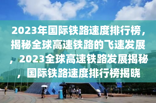 2023年國際鐵路速度排行榜，揭秘全球高速鐵路的飛速發(fā)展，2023全球高速鐵路發(fā)展揭秘，國際鐵路速度排行榜揭曉