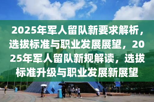 2025年軍人留隊(duì)新要求解析，選拔標(biāo)準(zhǔn)與職業(yè)發(fā)展展望，2025年軍人留隊(duì)新規(guī)解讀，選拔標(biāo)準(zhǔn)升級與職業(yè)發(fā)展新展望