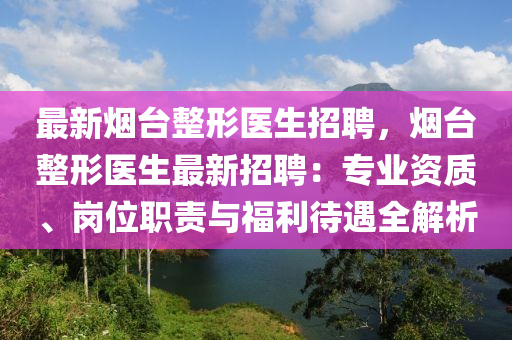 最新煙臺(tái)整形醫(yī)生招聘，煙臺(tái)整形醫(yī)生最新招聘：專業(yè)資質(zhì)、崗位職責(zé)與福利待遇全解析