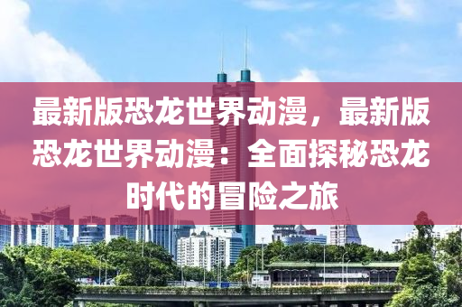 最新版恐龍世界動(dòng)漫，最新版恐龍世界動(dòng)漫：全面探秘恐龍時(shí)代的冒險(xiǎn)之旅