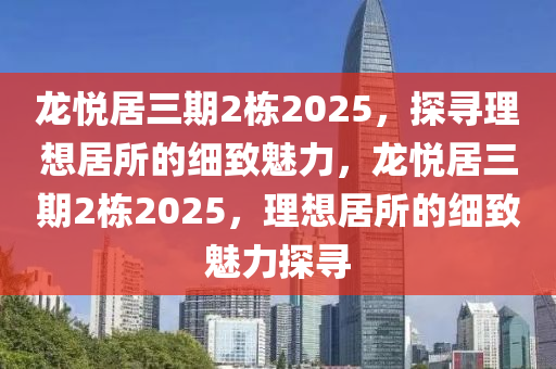 龍悅居三期2棟2025，探尋理想居所的細(xì)致魅力，龍悅居三期2棟2025，理想居所的細(xì)致魅力探尋