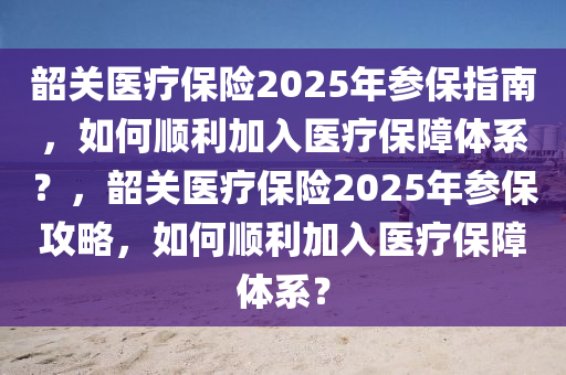 韶關(guān)醫(yī)療保險2025年參保指南，如何順利加入醫(yī)療保障體系？，韶關(guān)醫(yī)療保險2025年參保攻略，如何順利加入醫(yī)療保障體系？