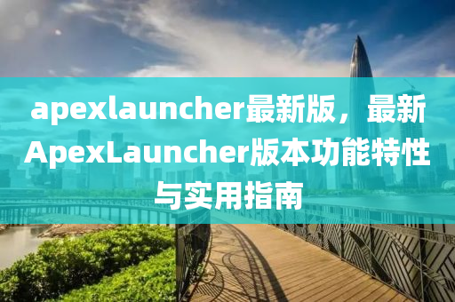 apexlauncher最新版，最新ApexLauncher版本功能特性與實用指南