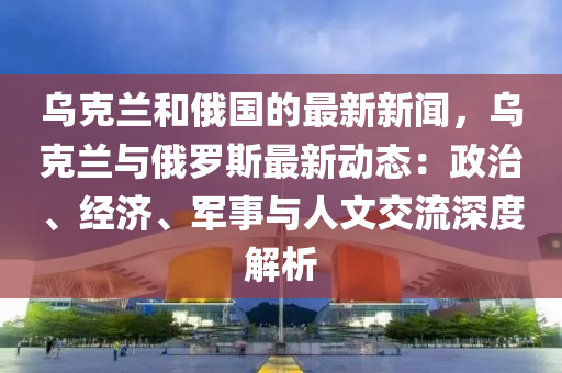 烏克蘭和俄國的最新新聞，烏克蘭與俄羅斯最新動態(tài)：政治、經(jīng)濟、軍事與人文交流深度解析