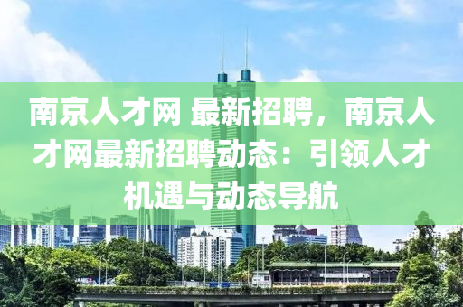 南京人才網(wǎng) 最新招聘，南京人才網(wǎng)最新招聘動態(tài)：引領(lǐng)人才機(jī)遇與動態(tài)導(dǎo)航