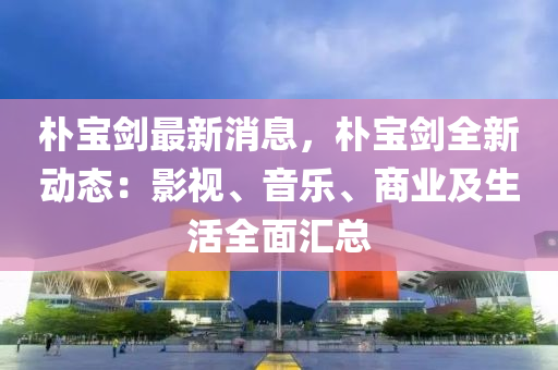 樸寶劍最新消息，樸寶劍全新動態(tài)：影視、音樂、商業(yè)及生活全面匯總