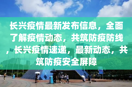 長興疫情最新發(fā)布信息，全面了解疫情動態(tài)，共筑防疫防線，長興疫情速遞，最新動態(tài)，共筑防疫安全屏障