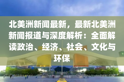 北美洲新聞最新，最新北美洲新聞報道與深度解析：全面解讀政治、經(jīng)濟(jì)、社會、文化與環(huán)保